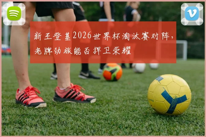 新王登基2026世界杯淘汰赛对阵，老牌劲旅能否捍卫荣耀