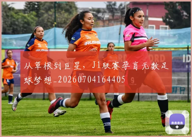 从草根到巨星，J1联赛孕育无数足球梦想_20260704164405