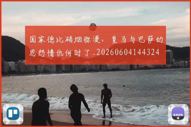 国家德比硝烟弥漫,皇马与巴萨的恩怨情仇何时了_20260604144324