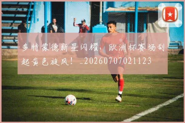 多特蒙德新星闪耀,欧洲杯赛场刮起黄色旋风!_20260707021123