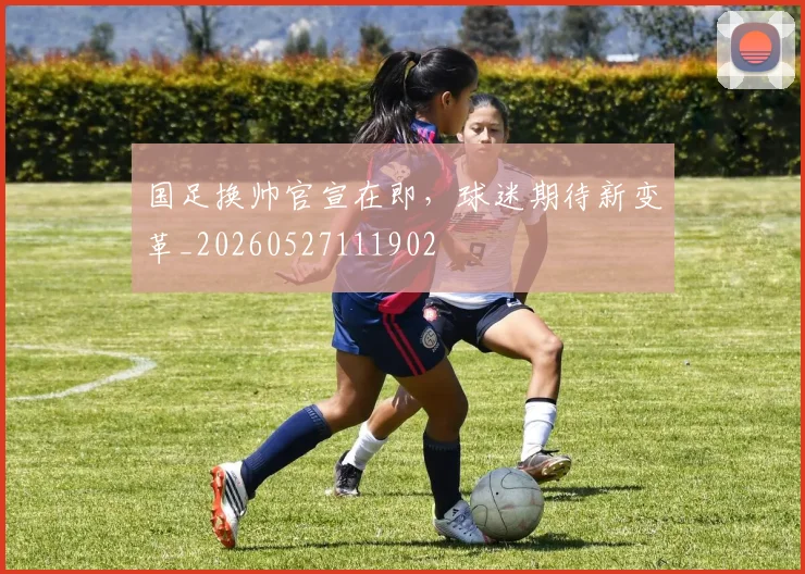 国足换帅官宣在即，球迷期待新变革_20260527111902