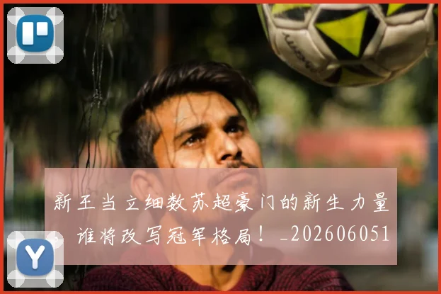新王当立细数苏超豪门的新生力量，谁将改写冠军格局！_20260605181346