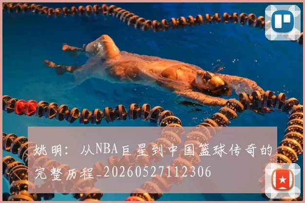 姚明：从NBA巨星到中国篮球传奇的完整历程_20260527112306