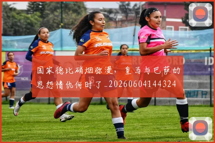 国家德比硝烟弥漫,皇马与巴萨的恩怨情仇何时了_20260604144324
