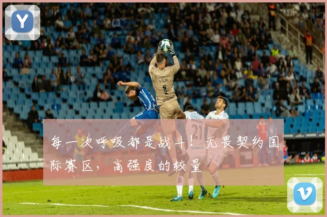 每一次呼吸都是战斗!无畏契约国际赛区,高强度的较量