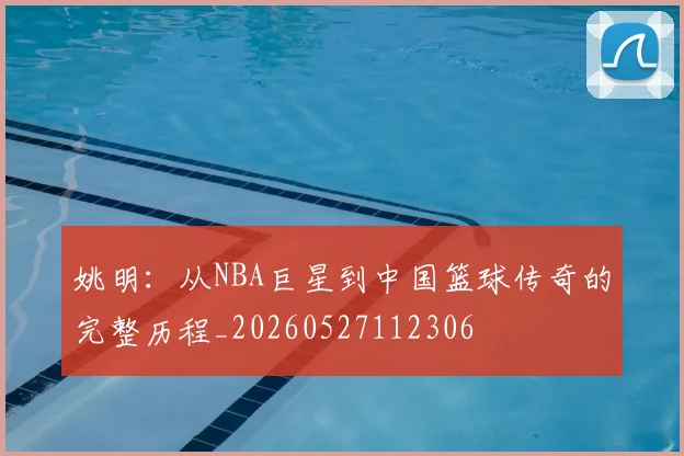 姚明:从NBA巨星到中国篮球传奇的完整历程_20260527112306