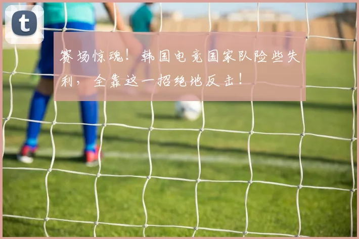 赛场惊魂!韩国电竞国家队险些失利,全靠这一招绝地反击!