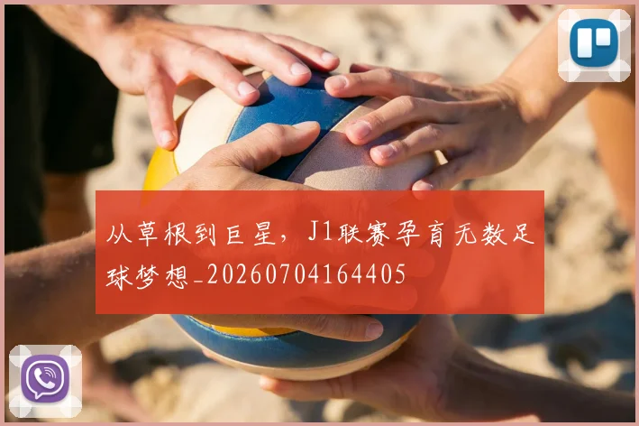 从草根到巨星,J1联赛孕育无数足球梦想_20260704164405
