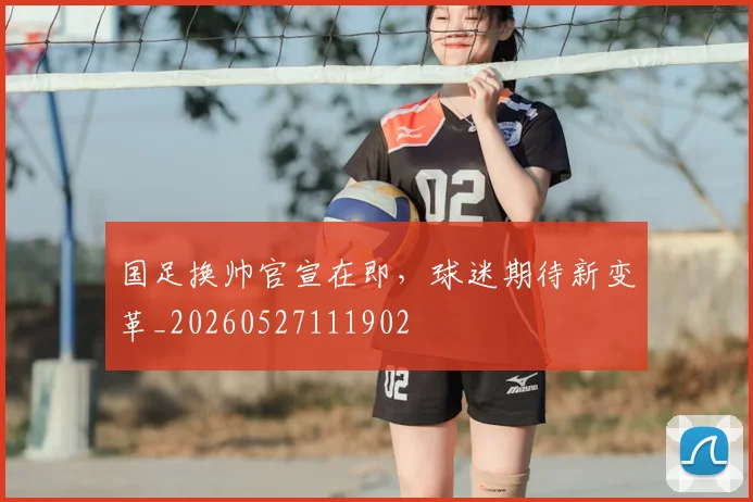国足换帅官宣在即，球迷期待新变革_20260527111902